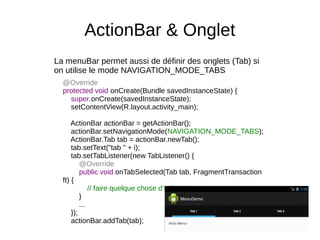 ActionBar & Onglet
La menuBar permet aussi de définir des onglets (Tab) si
on utilise le mode NAVIGATION_MODE_TABS
@Override
protected void onCreate(Bundle savedInstanceState) {
super.onCreate(savedInstanceState);
setContentView(R.layout.activity_main);
ActionBar actionBar = getActionBar();
actionBar.setNavigationMode(NAVIGATION_MODE_TABS);
ActionBar.Tab tab = actionBar.newTab();
tab.setText("tab " + i);
tab.setTabListener(new TabListener() {
@Override
public void onTabSelected(Tab tab, FragmentTransaction
ft) {
// faire quelque chose d'utile ici
}
...
});
actionBar.addTab(tab);
 