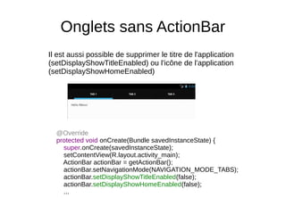 Onglets sans ActionBar
Il est aussi possible de supprimer le titre de l'application
(setDisplayShowTitleEnabled) ou l'icône de l'application
(setDisplayShowHomeEnabled)
@Override
protected void onCreate(Bundle savedInstanceState) {
super.onCreate(savedInstanceState);
setContentView(R.layout.activity_main);
ActionBar actionBar = getActionBar();
actionBar.setNavigationMode(NAVIGATION_MODE_TABS);
actionBar.setDisplayShowTitleEnabled(false);
actionBar.setDisplayShowHomeEnabled(false);
...
 