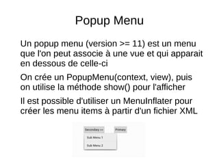 Popup Menu
Un popup menu (version >= 11) est un menu
que l'on peut associe à une vue et qui apparait
en dessous de celle-ci
On crée un PopupMenu(context, view), puis
on utilise la méthode show() pour l'afficher
Il est possible d'utiliser un MenuInflater pour
créer les menu items à partir d'un fichier XML
 