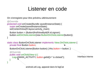 Listener en code
On s'enregistre pour être prévénu ultérieurement
@Override
protected void onCreate(Bundle savedInstanceState) {
super.onCreate(savedInstanceState);
setContentView(R.layout.activity_main);
Button button = (Button)findViewById(R.id.signon);
button.setOnClickListener(new ButtonOnClickListener(button));
}
static class ButtonOnClickListener implements View.OnClickListener {
private final Button button;
ButtonOnClickListener(Button button) { this.button = button; }
@Override
public void onClick(View v) {
Log.e(MAIN_ACTIVITY, button.getId()+" is clicked");
}
}
android.util.Log, apparait dans le logCat
Interface interne
 