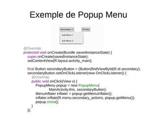 Exemple de Popup Menu
@Override
protected void onCreate(Bundle savedInstanceState) {
super.onCreate(savedInstanceState);
setContentView(R.layout.activity_main);
final Button secondaryButton = (Button)findViewById(R.id.secondary);
secondaryButton.setOnClickListener(new OnClickListener() {
@Override
public void onClick(View v) {
PopupMenu popup = new PopupMenu(
MainActivity.this, secondaryButton);
MenuInflater inflater = popup.getMenuInflater();
inflater.inflate(R.menu.secondary_actions, popup.getMenu());
popup.show();
}
});
 