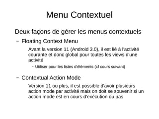 Menu Contextuel
Deux façons de gérer les menus contextuels
– Floating Context Menu
Avant la version 11 (Android 3.0), il est lié à l'activité
courante et donc global pour toutes les views d'une
activité
– Utiliser pour les listes d'éléments (cf cours suivant)
– Contextual Action Mode
Version 11 ou plus, il est possible d'avoir plusieurs
action mode par activité mais on doit se souvenir si un
action mode est en cours d'exécution ou pas
 
