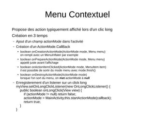 Menu Contextuel
Propose des action typiquement affiché lors d'un clic long
Création en 3 temps
– Ajout d'un champ actionMode dans l'activité
– Création d'un ActionMode.CallBack
● boolean onCreationActionMode(ActionMode mode, Menu menu)
on rempli avec un MenuInflater par exemple
● boolean onPrepareActionMode(ActionMode mode, Menu menu)
appelé juste avant l'affichage
● boolean onActionItemClicked(ActionMode mode, MenuItem item)
il est possible de sortir du mode menu avec mode.finish()
● boolean onDestroyActionMode(ActionMode mode)
lorsque l'on sort du menu, on met actionMode à null
– Enregisterement d'un listener sur un click long
myView.setOnLongClickListener(new OnLongClickListener() {
public boolean onLongClick(View view) {
if (actionMode != null) return false;
actionMode = MainActivity.this.startActionMode(callback);
return true;
}
}
 