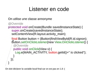 Listener en code
On utilise une classe annonyme
@Override
protected void onCreate(Bundle savedInstanceState) {
super.onCreate(savedInstanceState);
setContentView(R.layout.activity_main);
final Button button = (Button)findViewById(R.id.signon);
button.setOnClickListener(new View.OnClickListener() {
@Override
public void onClick(View v) {
Log.e(MAIN_ACTIVITY, button.getId()+" is clicked");
}
});
}
On doit déclarer la variable local final car on est pas en 1.8 :(
 