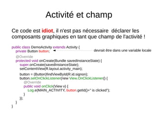 Activité et champ
Ce code est idiot, il n'est pas nécessaire déclarer les
composants graphiques en tant que champ de l'activité !
public class DemoActivity extends Activity {
private Button button;
@Override
protected void onCreate(Bundle savedInstanceState) {
super.onCreate(savedInstanceState);
setContentView(R.layout.activity_main);
button = (Button)findViewById(R.id.signon);
button.setOnClickListener(new View.OnClickListener() {
@Override
public void onClick(View v) {
Log.e(MAIN_ACTIVITY, button.getId()+" is clicked");
}
});
}
}
devrait être dans une variable locale
 