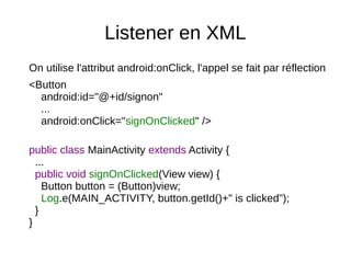 Listener en XML
On utilise l'attribut android:onClick, l'appel se fait par réflection
<Button
android:id="@+id/signon"
...
android:onClick="signOnClicked" />
public class MainActivity extends Activity {
...
public void signOnClicked(View view) {
Button button = (Button)view;
Log.e(MAIN_ACTIVITY, button.getId()+" is clicked");
}
}
 
