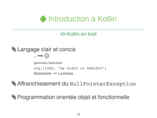 " Introduction à Kotlin
. Kotlin en bref
16
/ Langage clair et concis
; 1 2
getter/setter
Log.i(TAG, "my width is $mWidth”)
Boilerplate 1 Lambdas
/ Affranchissement du NullPointerException
/ Programmation orientée objet et fonctionnelle
 