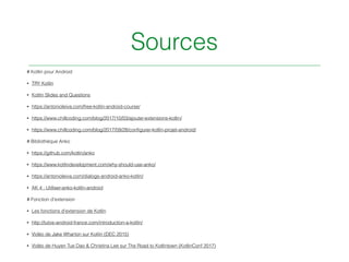 Sources
# Kotlin pour Android
• TRY Kotlin
• Kotlin Slides and Questions
• https://antonioleiva.com/free-kotlin-android-course/
• https://www.chillcoding.com/blog/2017/10/03/ajouter-extensions-kotlin/
• https://www.chillcoding.com/blog/2017/09/28/conﬁgurer-kotlin-projet-android/
# Bibliothèque Anko
• https://github.com/kotlin/anko
• https://www.kotlindevelopment.com/why-should-use-anko/
• https://antonioleiva.com/dialogs-android-anko-kotlin/
• AK 4 : Utiliser-anko-kotlin-android
# Fonction d’extension
• Les fonctions d'extension de Kotlin
• http://tutos-android-france.com/introduction-a-kotlin/
• Vidéo de Jake Wharton sur Kotlin (DEC 2015)
• Vidéo de Huyen Tue Dao & Christina Lee sur The Road to Kotlintown (KotlinConf 2017)
 