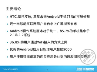    HTC,摩托罗拉, 三星占据Android手机71%的市场份额

   近一半移动互联网用户来自北上广苏浙五省市

   Android操作系统版本趋于统一，85.7%的手机集中于
    2.1和2.2系统

   36.8% 的用户通过WiFi接入的方式上网

   优秀的Android应用日新增用户超过5000

   用户使用频率最高的两类应用是社交沟通和阅读类应用


                  22
 