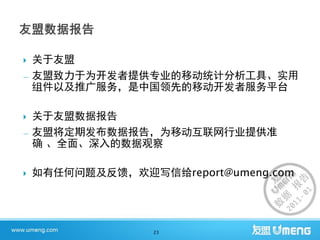    关于友盟
—   友盟致力于为开发者提供专业的移动统计分析工具、实用
    组件以及推广服务，是中国领先的移动开发者服务平台

 关于友盟数据报告
— 友盟将定期发布数据报告，为移动互联网行业提供准
  确 、全面、深入的数据观察

   如有任何问题及反馈，欢迎写信给report@umeng.com




                  23
 
