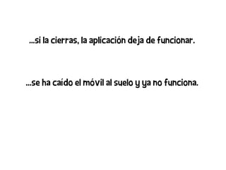 ...si la cierras, la aplicación deja de funcionar.



...se ha caído el móvil al suelo y ya no funciona.
 
