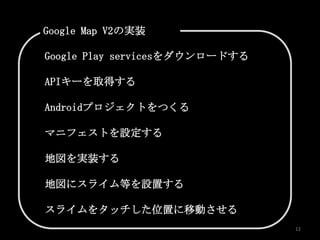 Google Map V2の実装

Google Play servicesをダウンロードする

APIキーを取得する

Androidプロジェクトをつくる

マニフェストを設定する

地図を実装する

地図にスライム等を設置する

スライムをタッチした位置に移動させる
                                12
 