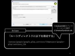 ☆Android-SDKをインス
                                              トールした場所
   Eclipse                                 C:Androidandroid-sdk


「ルートディレクトリに以下を指定する」

/extras/google/google_play_services/libproject/google-
play-services_lib



                                                            18
 