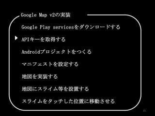 Google Map v2の実装

Google Play servicesをダウンロードする

APIキーを取得する

Androidプロジェクトをつくる

マニフェストを設定する

地図を実装する

地図にスライム等を設置する

スライムをタッチした位置に移動させる
                                21
 