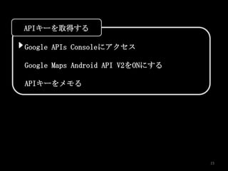 APIキーを取得する

Google APIs Consoleにアクセス

Google Maps Android API V2をONにする

APIキーをメモる




                                   23
 