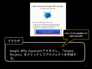 https://code.google.com
                                /apis/console/

ブラウザ


Google APIs Consoleにアクセスし、「Create
Project」をクリックしてプロジェクトを作成す
る。

                                               24
 
