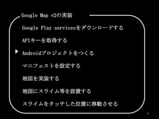 Google Map v2の実装

Google Play servicesをダウンロードする

APIキーを取得する

Androidプロジェクトをつくる

マニフェストを設定する

地図を実装する

地図にスライム等を設置する

スライムをタッチした位置に移動させる
                                30
 