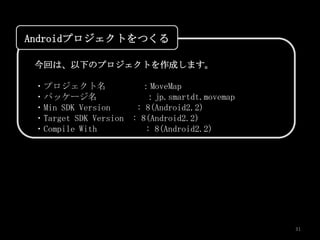 Androidプロジェクトをつくる

 今回は、以下のプロジェクトを作成します。

 ・プロジェクト名              ：MoveMap
 ・パッケージ名                ：jp.smartdt.movemap
 ・Min SDK Version     : 8(Android2.2)
 ・Target SDK Version : 8(Android2.2)
 ・Compile With          : 8(Android2.2)




                                              31
 