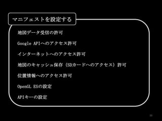 マニフェストを設定する

地図データ受信の許可

Google APIへのアクセス許可

インターネットへのアクセス許可

地図のキャッシュ保存（SDカードへのアクセス）許可

位置情報へのアクセス許可

OpenGL ESの設定

APIキーの設定


                            33
 