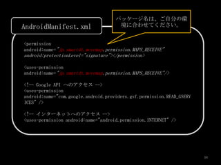 パッケージ名は、ご自分の環
AndroidManifest.xml                   境に合わせてください。


<permission
android:name="jp.smartdt.movemap.permission.MAPS_RECEIVE"
android:protectionLevel="signature"></permission>

<uses-permission
android:name="jp.smartdt.movemap.permission.MAPS_RECEIVE"/>

<!-- Google API へのアクセス -->
<uses-permission
android:name="com.google.android.providers.gsf.permission.READ_GSERV
ICES" />

<!-- インターネットへのアクセス -->
<uses-permission android:name="android.permission.INTERNET" />




                                                                       34
 