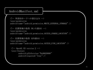 AndroidManifest.xml

<!-- 外部SDカードへの書き込み -->
<uses-permission
android:name="android.permission.WRITE_EXTERNAL_STORAGE" />

<!-- 位置情報の取得 (Wi-Fi経由) -->
<uses-permission
android:name="android.permission.ACCESS_COARSE_LOCATION" />

<!-- 位置情報の取得 (GPS経由) -->
<uses-permission
android:name="android.permission.ACCESS_FINE_LOCATION" />

 <!-- OpenGL ES version 2 -->
 <uses-feature
        android:glEsVersion="0x00020000"
        android:required="true" />




                                                              35
 