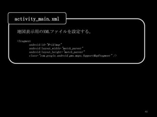 activity_main.xml

地図表示用のXMLファイルを設定する。

<fragment
        android:id="@+id/map"
        android:layout_width="match_parent"
        android:layout_height="match_parent"
        class="com.google.android.gms.maps.SupportMapFragment" />




                                                                    40
 