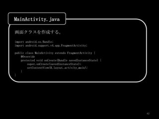 MainActivity.java

画面クラスを作成する。

import android.os.Bundle;
import android.support.v4.app.FragmentActivity;

public class MainActivity extends FragmentActivity {
    @Override
    protected void onCreate(Bundle savedInstanceState) {
        super.onCreate(savedInstanceState);
        setContentView(R.layout.activity_main);
    }
}




                                                           42
 