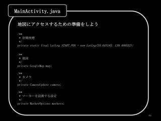 MainActivity.java

 地図にアクセスするための準備をしよう

 /**
  * 初期座標
  */
 private static final LatLng START_POS = new LatLng(35.645185, 139.408532);

 /**
  * 地図
  */
 private GoogleMap map;

 /**
  * カメラ
  */
 private CameraUpdate camera;

 /**
  * マーカーを設置する設定
  */
 private MarkerOptions markers;


                                                                              46
 