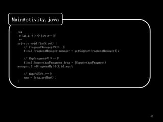 MainActivity.java

  /**
   * XMLレイアウトのロード
   */
  private void findView() {
      // FragmentManagerのロード
      final FragmentManager manager = getSupportFragmentManager();

      // MapFragmentのロード
      final SupportMapFragment frag = (SupportMapFragment)
  manager.findFragmentById(R.id.map);

      // Map内容のロード
      map = frag.getMap();
  }




                                                                     47
 