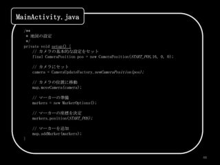 MainActivity.java
  /**
   * 地図の設定
   */
  private void setup() {
      // カメラの基本的な設定をセット
      final CameraPosition pos = new CameraPosition(START_POS,16, 0, 0);

      // カメラにセット
      camera = CameraUpdateFactory.newCameraPosition(pos);

      // カメラの位置に移動
      map.moveCamera(camera);

      // マーカーの準備
      markers = new MarkerOptions();

      // マーカーの座標を決定
      markers.position(START_POS);

      // マーカーを追加
      map.addMarker(markers);
  }



                                                                           48
 