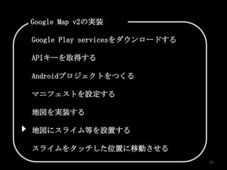 Google Map v2の実装

Google Play servicesをダウンロードする

APIキーを取得する

Androidプロジェクトをつくる

マニフェストを設定する

地図を実装する

地図にスライム等を設置する

スライムをタッチした位置に移動させる
                                52
 