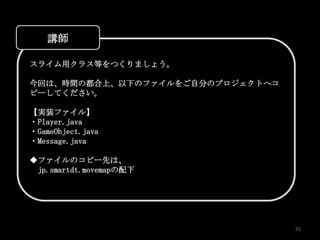 講師

スライム用クラス等をつくりましょう。

今回は、時間の都合上、以下のファイルをご自分のプロジェクトへコ
ピーしてください。

【実装ファイル】
・Player.java
・GameObject.java
・Message.java

◆ファイルのコピー先は、
 jp.smartdt.movemapの配下




                                  55
 