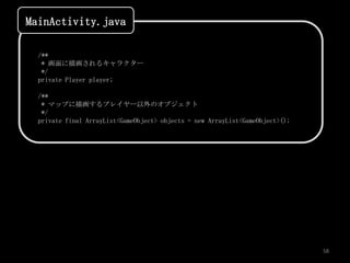MainActivity.java

  /**
   * 画面に描画されるキャラクター
   */
  private Player player;

  /**
   * マップに描画するプレイヤー以外のオブジェクト
   */
  private final ArrayList<GameObject> objects = new ArrayList<GameObject>();




                                                                               58
 