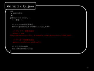MainActivity.java
  /**
   * 地図の設定
   */
  private void setup() {
    ～ 省略 ～

      // マーカーの座標を決定
      markers.position(MainActivity.STRAT_POS);

     // プレイヤー情報を設定
     player = new
  Player(MainActivity.this, R.drawable.slime,MainActivity.START_POS);

      // マーカーの画像を決定
      markers.icon(player.getIcon());

      // マーカーを追加
      map.addMarker(markers);
  }




                                                                        59
 