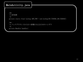 MainActivity.java

  /**
   * SDT座標
   */
  private static final LatLng SDT_POS = new LatLng(35.710356,139.752034);

  /**
   * バックグラウンドからUIへ影響を与えるためのハンダラ
   */
  private Handler handler;




                                                                            63
 
