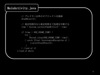 MainActivity.java

        // プレイヤー以外のオブジェクトを描画
        drawObject();

        // 規定時間内なら規定時間まで処理を中断する
        time = System.currentTimeMillis() - time;

         if (time < ONE_FRAME_TIME) {
            try {
                Thread.sleep(ONE_FRAME_TIME- time);
            } catch (final InterruptedException e) {
                  e.printStackTrace();
             }
         } //end of if
     }//end of while




                                                       74
 