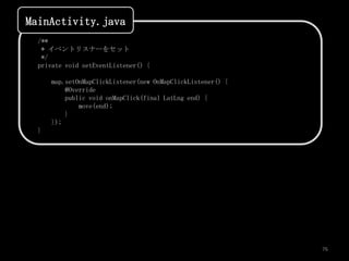 MainActivity.java
  /**
   * イベントリスナーをセット
   */
  private void setEventListener() {

      map.setOnMapClickListener(new OnMapClickListener() {
          @Override
          public void onMapClick(final LatLng end) {
              move(end);
          }
      });
  }




                                                             76
 