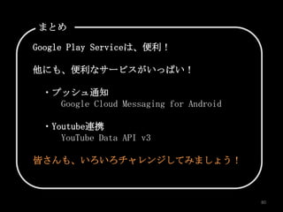 まとめ

Google Play Serviceは、便利！

他にも、便利なサービスがいっぱい！

 ・プッシュ通知
   Google Cloud Messaging for Android

 ・Youtube連携
    YouTube Data API v3

皆さんも、いろいろチャレンジしてみましょう！



                                        80
 