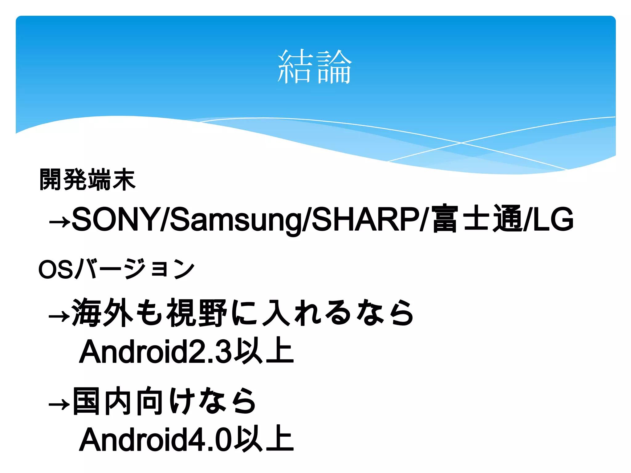 結論
開発端末
OSバージョン
→SONY/Samsung/SHARP/富士通/LG
→海外も視野に入れるなら
Android2.3以上
→国内向けなら
Android4.0以上
 