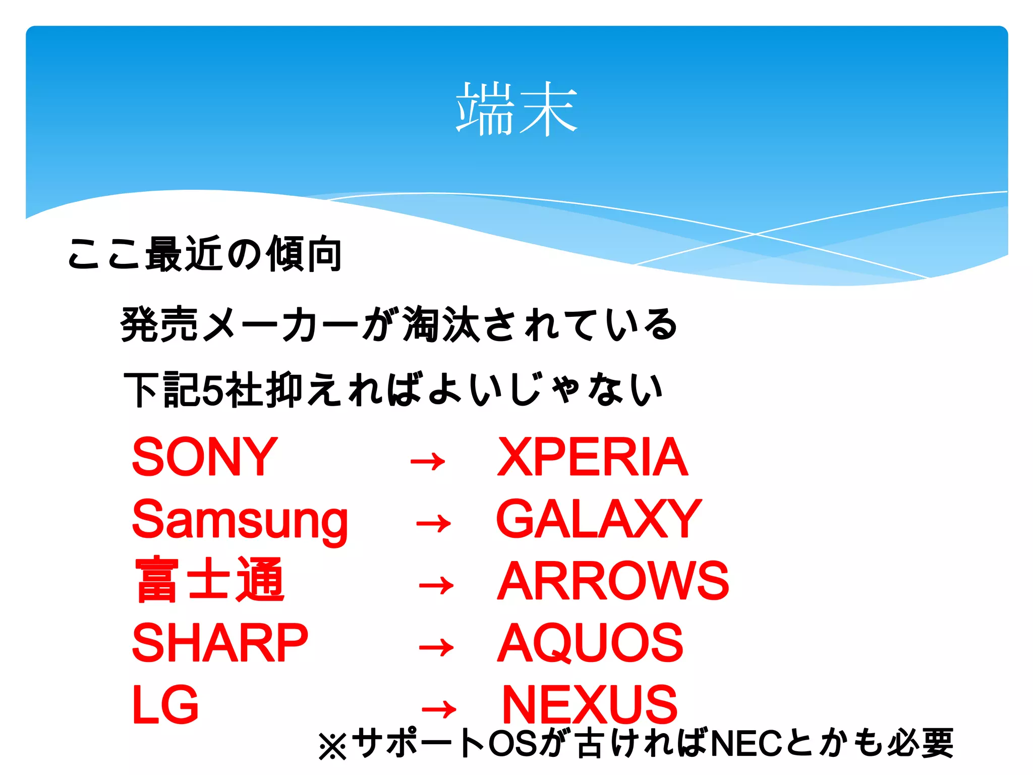 端末
ここ最近の傾向
発売メーカーが淘汰されている
下記5社抑えればよいじゃない
SONY → XPERIA
Samsung → GALAXY
富士通 → ARROWS
SHARP → AQUOS
LG → NEXUS
※サポートOSが古ければNECとかも必要
 