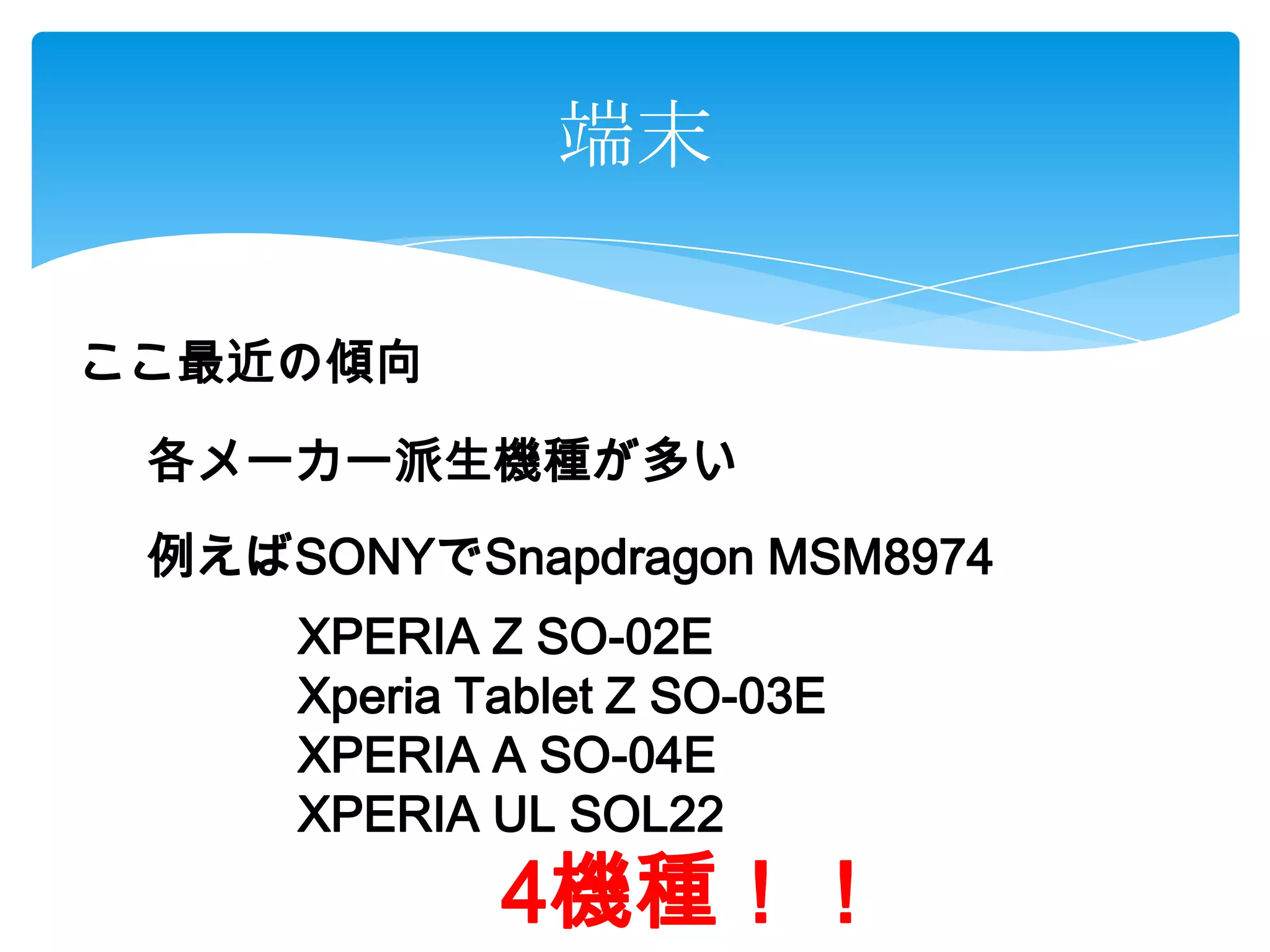 端末
ここ最近の傾向
各メーカー派生機種が多い
例えばSONYでSnapdragon MSM8974
XPERIA Z SO-02E
Xperia Tablet Z SO-03E
XPERIA A SO-04E
XPERIA UL SOL22
4機種！！
 