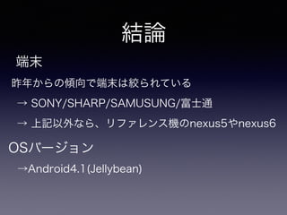 結論 
端末 
昨年からの傾向で端末は絞られている 
→ SONY/SHARP/SAMUSUNG/富士通 
→ 上記以外なら、リファレンス機のnexus5やnexus6 
OSバージョン 
→Android4.1(Jellybean) 
 