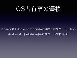 OS占有率の遷移 
Android4.0(Ice cream sandwich)以下はサポートしない 
Android4.1(Jellybean)からサポートすればOK 
 