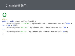 @Test 
public void durationTextTest() { 
assertEquals("1:24:32", MyCustomView.createDurationText(3600 +
24 * 60 + 32)); 
assertEquals("01:32", MyCustomView.createDurationText(60 +
32)); 
assertEquals("0:32", MyCustomView.createDurationText(32)); 
}
o
 