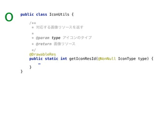 public class IconUtils { 
 
/** 
* 対応する画像リソースを返す 
* 
* @param type アイコンのタイプ 
* @return 画像リソース 
*/ 
@DrawableRes 
public static int getIconResId(@NonNull IconType type) { 
… 
} 
}
o
 