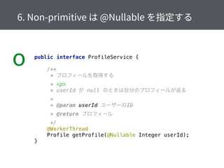 o public interface ProfileService { 
 
/** 
* プロフィールを取得する 
* <p> 
* userId が null のときは自分のプロフィールが返る 
* 
* @param userId ユーザーのID 
* @return プロフィール 
*/ 
@WorkerThread 
Profile getProfile(@Nullable Integer userId); 
}
 