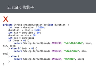 private String createDurationText(int duration) { 
int hour = duration / 3600; 
duration -= hour * 3600; 
int min = duration / 60; 
duration -= min * 60; 
int sec = duration; 
if (hour > 0) { 
return String.format(Locale.ENGLISH, "%d:%02d:%02d", hour,
min, sec); 
} else if (min > 0) { 
return String.format(Locale.ENGLISH, "%02d:%02d", min,
sec); 
} else { 
return String.format(Locale.ENGLISH, "0:%02d", sec); 
} 
} 
x
 