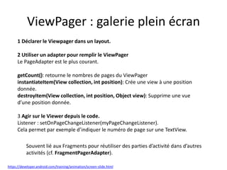 ViewPager : galerie plein écran
1 Déclarer le Viewpager dans un layout.
2 Utiliser un adapter pour remplir le ViewPager
Le PageAdapter est le plus courant.
getCount(): retourne le nombres de pages du ViewPager
instantiateItem(View collection, int position): Crée une view à une position
donnée.
destroyItem(View collection, int position, Object view): Supprime une vue
d’une position donnée.
3 Agir sur le Viewer depuis le code.
Listener : setOnPageChangeListener(myPageChangeListener).
Cela permet par exemple d’indiquer le numéro de page sur une TextView.
Souvent lié aux Fragments pour réutiliser des parties d’activité dans d’autres
activités (cf. FragmentPagerAdapter).
https://developer.android.com/training/animation/screen-slide.html
 