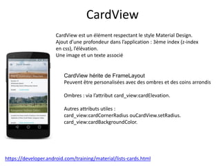 CardView
CardView est un élément respectant le style Material Design.
Ajout d’une profondeur dans l’application : 3ème index (z-index
en css), l’élévation.
Une image et un texte associé
CardView hérite de FrameLayout
Peuvent être personalisées avec des ombres et des coins arrondis
Ombres : via l’attribut card_view:cardElevation.
Autres attributs utiles :
card_view:cardCornerRadius ouCardView.setRadius.
card_view:cardBackgroundColor.
https://developer.android.com/training/material/lists-cards.html
 