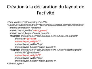 <?xml version="1.0" encoding="utf-8"?>
<LinearLayout xmlns:android="http://schemas.android.com/apk/res/android"
android:orientation="horizontal"
android:layout_width="match_parent"
android:layout_height="match_parent">
<fragment android:name="com.example.news.ArticleListFragment"
android:id="@+id/list"
android:layout_weight="1"
android:layout_width="0dp"
android:layout_height="match_parent" />
<fragment android:name="com.example.news.ArticleReaderFragment"
android:id="@+id/viewer"
android:layout_weight="2"
android:layout_width="0dp"
android:layout_height="match_parent" />
</LinearLayout>
Création à la déclaration du layout de
l’activité
 